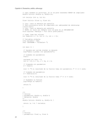 Capítulo 6. Parametros, ambito, sobrecarga
// aqui tenemos el prototipo. Si no se pone tendremos ERROR de compilador
double Calcula (double a, double b);
int Calcula (int a, int b);
float Calcula (float a, float b);
// Log : saca un mensaje por pantalla
// Esto provocaria error de compilador por ambiguedad de sobrecarga
//void Log();
// Log : saca un mensaje por pantalla
// NOTA: el valor por defecto solo se pone en la DECLARACION
void Log(char *mensaje = "Sin valor prefijado");
// suma: suma dos valores
int Suma(int a = 0, int b = 0, int c = 0);
// Variables globales
long variable = 666;
char *PROGRAMA = "Globales> ";
int main () {
// Sacamos por salida standar un mensaje
Log("Vamos a probar los operadores");
// Llamada sin parametros
Log();
unsigned int test = 0;
int a = 23, b = 21, c = 34, d = 0;
// Llamanda sin parametros
d = Suma();
cout << "Y el resultado de la funcion Suma sin parametros :" << d << endl;
// Llamada con parametros
d = Suma(a,b,c);
cout << "Y el resultado de la funcion Suma :" << d << endl;
// Probamos la funcion
Log("Venga va vamos");
return 0;
}
/**
* Calcula
* parametros: double a, double b
* devuelve: double
*/
double Calcula (double a, double b) {
return (a / b) * variable;
}
/**
* Calcula
* parametros: float a, float b
22
 