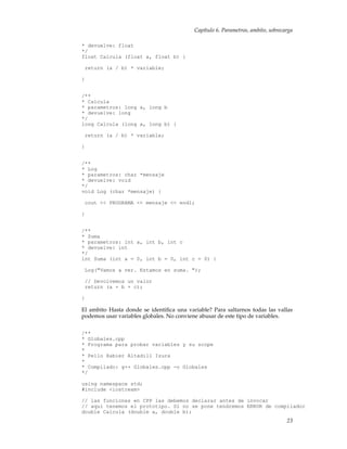 Capítulo 6. Parametros, ambito, sobrecarga
* devuelve: float
*/
float Calcula (float a, float b) {
return (a / b) * variable;
}
/**
* Calcula
* parametros: long a, long b
* devuelve: long
*/
long Calcula (long a, long b) {
return (a / b) * variable;
}
/**
* Log
* parametros: char *mensaje
* devuelve: void
*/
void Log (char *mensaje) {
cout << PROGRAMA << mensaje << endl;
}
/**
* Suma
* parametros: int a, int b, int c
* devuelve: int
*/
int Suma (int a = 0, int b = 0, int c = 0) {
Log("Vamos a ver. Estamos en suma. ");
// Devolvemos un valor
return (a + b + c);
}
El ambito Hasta donde se identiﬁca una variable? Para saltarnos todas las vallas
podemos usar variables globales. No conviene abusar de este tipo de variables.
/**
* Globales.cpp
* Programa para probar variables y su scope
*
* Pello Xabier Altadill Izura
*
* Compilado: g++ Globales.cpp -o Globales
*/
using namespace std;
#include <iostream>
// las funciones en CPP las debemos declarar antes de invocar
// aqui tenemos el prototipo. Si no se pone tendremos ERROR de compilador
double Calcula (double a, double b);
23
 