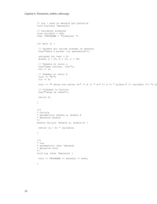 Capítulo 6. Parametros, ambito, sobrecarga
// Log : saca un mensaje por pantalla
void Log(char *mensaje);
// Variables globales
long variable = 666;
char *PROGRAMA = "Globales> ";
int main () {
// Sacamos por salida standar un mensaje
Log("Vamos a probar los operadores");
unsigned int test = 0;
double a = 23, b = 21, c = 34;
// Tomamos el valor a
Log("Dame valores. na=");
cin >> a;
// Tomamos el valor b
cout << "b=";
cin >> b;
cout << "Y ahora son estos: b=" << b << " a=" << a << " global:" << variable <<< "Y el
// Probamos la funcion
Log("Venga va vamos");
return 0;
}
/**
* Calcula
* parametros: double a, double b
* devuelve double
*/
double Calcula (double a, double b) {
return (a / b) * variable;
}
/**
* Log
* parametros: char *mensaje
* devuelve void
*/
void Log (char *mensaje) {
cout << PROGRAMA << mensaje << endl;
}
24
 