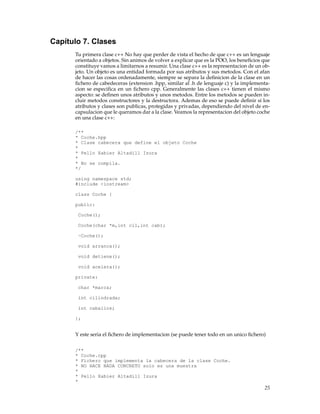 Capítulo 7. Clases
Tu primera clase c++ No hay que perder de vista el hecho de que c++ es un lenguaje
orientado a objetos. Sin animos de volver a explicar que es la POO, los beneﬁcios que
constituye vamos a limitarnos a resumir. Una clase c++ es la representacion de un ob-
jeto. Un objeto es una entidad formada por sus atributos y sus metodos. Con el afan
de hacer las cosas ordenadamente, siempre se separa la deﬁnicion de la clase en un
ﬁchero de cabedeceras (extension .hpp, similar al .h de lenguaje c) y la implementa-
cion se especiﬁca en un ﬁchero cpp. Generalmente las clases c++ tienen el mismo
aspecto: se deﬁnen unos atributos y unos metodos. Entre los metodos se pueden in-
cluir metodos constructores y la destructora. Ademas de eso se puede deﬁnir si los
atributos y clases son publicas, protegidas y privadas, dependiendo del nivel de en-
capsulacion que le queramos dar a la clase. Veamos la representacion del objeto coche
en una clase c++:
/**
* Coche.hpp
* Clase cabecera que define el objeto Coche
*
* Pello Xabier Altadill Izura
*
* No se compila.
*/
using namespace std;
#include <iostream>
class Coche {
public:
Coche();
Coche(char *m,int cil,int cab);
~Coche();
void arranca();
void detiene();
void acelera();
private:
char *marca;
int cilindrada;
int caballos;
};
Y este seria el ﬁchero de implementacion (se puede tener todo en un unico ﬁchero)
/**
* Coche.cpp
* Fichero que implementa la cabecera de la clase Coche.
* NO HACE NADA CONCRETO solo es una muestra
*
* Pello Xabier Altadill Izura
*
25
 