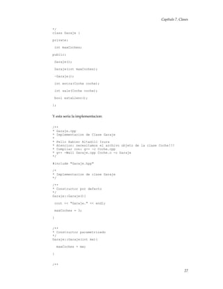 Capítulo 7. Clases
*/
class Garaje {
private:
int maxCoches;
public:
Garaje();
Garaje(int maxCoches);
~Garaje();
int entra(Coche coche);
int sale(Coche coche);
bool estaLleno();
};
Y esta seria la implementacion:
/**
* Garaje.cpp
* Implementacion de Clase Garaje
*
* Pello Xabier Altadill Izura
* Atencion: necesitamos el archivo objeto de la clase Coche!!!
* Compilar con: g++ -c Coche.cpp
* g++ -Wall Garaje.cpp Coche.o -o Garaje
*/
#include "Garaje.hpp"
/*
* Implementacion de clase Garaje
*/
/**
* Constructor por defecto
*/
Garaje::Garaje(){
cout << "Garaje." << endl;
maxCoches = 3;
}
/**
* Constructor parametrizado
*/
Garaje::Garaje(int mx){
maxCoches = mx;
}
/**
27
 