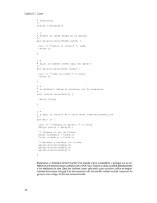Capítulo 7. Clases
* Destructor
*/
Garaje::~Garaje(){}
/**
* entra: un coche entra en el garaje
*/
int Garaje::entra(Coche coche) {
cout << " Entra un coche." << endl;
return 0;
}
/**
* sale: un objeto coche sale del garaje
*/
int Garaje::sale(Coche coche) {
cout << " Sale un coche." << endl;
return 0;
}
/**
* estaLleno?: devuelve booleano con la respuesta
*/
bool Garaje::estaLleno() {
return false;
}
/**
* y aqui la funcion main para hacer nuestras pruebillas
*/
int main () {
cout << " Creamos un garaje. " << endl;
Garaje garaje = Garaje();
// Creamos un par de Coches
Coche cocheAzul = Coche();
Coche cocheRojo = Coche();
// Metemos y sacamos los coches
garaje.entra(cocheAzul);
garaje.entra(cocheRojo);
garaje.sale(cocheRojo);
}
Funciones o metodos Setter/Getter Por mania o por costumbre o porque asi lo es-
tablecen los puristas mas talibanes de la POO casi nunca se deja acceder directamente
a los atributos de una clase (se deﬁnen como private) y para acceder a ellos se imple-
mentan funciones set/get. Las herramientas de desarrollo suelen incluir la opcion de
generar ese codigo de forma automatizada.
28
 
