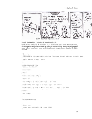 Capítulo 7. Clases
Figura: nunca tomes a broma a un desarrollador OO
Sin la menor intencion de alimentar la ya tradicional Yihad entre desarrolladores,
mostremos un ejemplo y digamos de paso que no esta demas deﬁnir estas funciones
como inline; cumplimos como profesionales pero no perdemos eﬁcacia. El objeto
PERRO
/**
* Perro.hpp
* Cabecera de la clase Perro con sus funciones get/set para el atributo edad
*
* Pello Xabier Altadill Izura
*
*/
using namespace std;
#include <iostream>
class Perro {
public:
Perro (int initialAge);
~Perro();
int GetAge() { return itsAge;} // inline?
void SetAge (int age) { itsAge = age;} // inline?
void Ladra() { cout << "Guau Guau arrr...n";} // inline?
private:
int itsAge;
};
Y su implementacion
/**
* Perro.cpp
* Clase que implementa la clase Perro
*
29
 