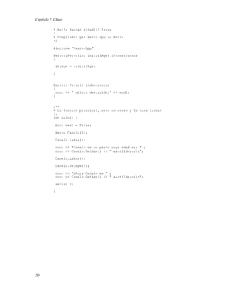 Capítulo 7. Clases
* Pello Xabier Altadill Izura
*
* Compilado: g++ Perro.cpp -o Perro
*/
#include "Perro.hpp"
Perro::Perro(int initialAge) //constructor
{
itsAge = initialAge;
}
Perro::~Perro() //destructor
{
cout << " objeto destruido." << endl;
}
/**
* La funcion principal, crea un perro y le hace ladrar
*/
int main() {
bool test = false;
Perro Canelo(5);
Canelo.Ladra();
cout << "Canelo es un perro cuya edad es: " ;
cout << Canelo.GetAge() << " a&ntilde;osn";
Canelo.Ladra();
Canelo.SetAge(7);
cout << "Ahora Canelo es " ;
cout << Canelo.GetAge() << " a&ntilde;osn";
return 0;
}
30
 