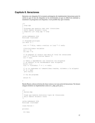 Capítulo 8. Iteraciones
Iteracion con etiquetas Es la manera primigenia de implementar iteraciones pero lo
cierto es que el uso de etiquetas no se recomienda ya que es diﬁcil de entender y
mantener un programa con etiquetas. A ser posible hay que evitarlas.
/**
* Loop.cpp
*
* Programa que muestra como usar iteraciones
* Pello Xabier Altadill Izura
* Compilar: g++ Loop.cpp -o Loop
*/
using namespace std;
#include <iostream>
// Programa principal
int main () {
cout << " Hola, vamos a mostrar un loop " << endl;
//Inicializamos variables
int i = 0;
int max = 0;
// Le pedimos al usuario que meta el total de iteraciones
cout << " Cuantas vueltas damos? ";
cin >> max;
// Vamos a implementar una iteracion con etiquetas
// en general no es recomendable usar etiquetas
bucle: i++;
cout << "Contador: " << i << endl;
// si no superamos el tama&ntilde;o maximo, volvemos a la etiqueta
if (i < max)
goto bucle;
// fin de programa
return 0;
}
Bucles Bueno, ahora en forma de clase vamos a ver una serie de iteraciones. No tienen
ningun misterio se implementan como en c, php, perl, java, ...
/**
* Bucles.hpp
*
* Clase que muestra distintos tipos de iteraciones
* Pello Xabier Altadill Izura
*/
using namespace std;
#include <iostream>
class Bucles {
private:
int max;
31
 