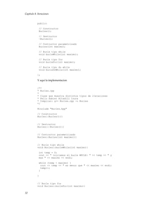 Capítulo 8. Iteraciones
public:
// Constructor
Bucles();
// Destructor
~Bucles();
// Contructor parametrizado
Bucles(int maximo);
// Bucle tipo while
void bucleWhile(int maximo);
// Bucle tipo for
void bucleFor(int maximo);
// Bucle tipo do while
void bucleDoWhile(int maximo);
};
Y aqui la implementacion
/**
* Bucles.cpp
*
* Clase que muestra distintos tipos de iteraciones
* Pello Xabier Altadill Izura
* Compilar: g++ Bucles.cpp -o Bucles
*/
#include "Bucles.hpp"
// Constructor
Bucles::Bucles(){}
// Destructor
Bucles::~Bucles(){}
// Contructor parametrizado
Bucles::Bucles(int maximo){}
// Bucle tipo while
void Bucles::bucleWhile(int maximo){
int temp = 0;
cout << " iniciamos el bucle WHILE: " << temp << " y
max " << maximo << endl;
while (temp < maximo) {
cout << temp << " es menor que " << maximo << endl;
temp++;
}
}
// Bucle tipo for
void Bucles::bucleFor(int maximo){
32
 
