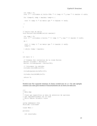 Capítulo 8. Iteraciones
int temp = 0;
cout << " iniciamos el bucle FOR: " << temp << " y max " << maximo << endl;
for (temp=0; temp < maximo; temp++) {
cout << temp << " es menor que " << maximo << endl;
}
}
// Bucle tipo do while
void Bucles::bucleDoWhile(int maximo){
int temp = 0;
cout << " iniciamos e bucle: " << temp << " y max " << maximo << endl;
do {
cout << temp << " es menor que " << maximo << endl;
temp++;
} while (temp < maximo);
}
int main () {
// Creamos dos instancias de la clase Bucles
Bucles ciclador = Bucles();
Bucles cicladorparam = Bucles(34);
// Invocamos los metodos
ciclador.bucleWhile(23);
cicladorparam.bucleFor(10);
ciclador.bucleDoWhile(5);
return 0;
}
Switch/case Por supuesto tenemos el clasico switch-case en c++ En este ejemplo
creamos una clase para mostrar el funcionamiento de un menu de seleccion.
/**
* Menu.hpp
*
* Clase que especifica un menu de seleccion de opciones
* que implementaremos con un case
* Pello Xabier Altadill Izura
*/
using namespace std;
#include <iostream>
class Menu {
private:
int resultado;
33
 
