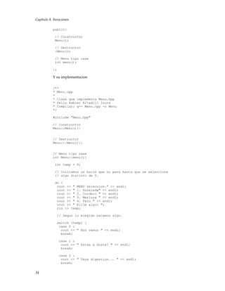 Capítulo 8. Iteraciones
public:
// Constructor
Menu();
// Destructor
~Menu();
// Menu tipo case
int menu();
};
Y su implementacion
/**
* Menu.cpp
*
* Clase que implementa Menu.hpp
* Pello Xabier Altadill Izura
* Compilar: g++ Menu.cpp -o Menu
*/
#include "Menu.hpp"
// Constructor
Menu::Menu(){}
// Destructor
Menu::~Menu(){}
// Menu tipo case
int Menu::menu(){
int temp = 0;
// Iniciamos un bucle que no para hasta que se seleccione
// algo distinto de 0.
do {
cout << " MENU Seleccion." << endl;
cout << " 1. Ensalada" << endl;
cout << " 2. Cordero " << endl;
cout << " 3. Merluza " << endl;
cout << " 4. Pato " << endl;
cout << " Elije algo: ";
cin >> temp;
// Segun lo elegido sacamos algo.
switch (temp) {
case 0 :
cout << " Nos vamos " << endl;
break;
case 1 :
cout << " Estas a dieta? " << endl;
break;
case 2 :
cout << " Vaya digestion... " << endl;
break;
34
 