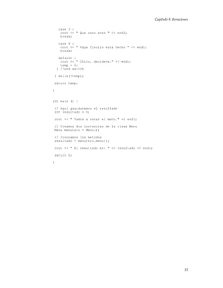 Capítulo 8. Iteraciones
case 3 :
cout << " Que sano eres " << endl;
break;
case 4 :
cout << " Vaya finolis esta hecho " << endl;
break;
default :
cout << " Chico, decidete." << endl;
temp = 0;
} //end switch
} while(!temp);
return temp;
}
int main () {
// Aqui guardaremos el resultado
int resultado = 0;
cout << " Vamos a sacar el menu." << endl;
// Creamos dos instancias de la clase Menu
Menu menutero = Menu();
// Invocamos los metodos
resultado = menutero.menu();
cout << " El resultado es: " << resultado << endl;
return 0;
}
35
 