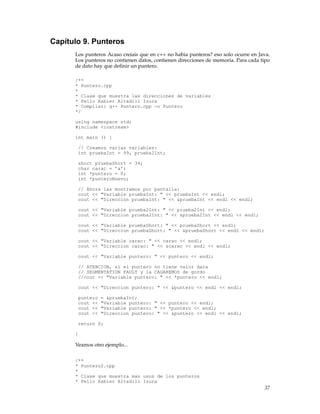 Capítulo 9. Punteros
Los punteros Acaso creiais que en c++ no habia punteros? eso solo ocurre en Java.
Los punteros no contienen datos, contienen direcciones de memoria. Para cada tipo
de dato hay que deﬁnir un puntero.
/**
* Puntero.cpp
*
* Clase que muestra las direcciones de variables
* Pello Xabier Altadill Izura
* Compilar: g++ Puntero.cpp -o Puntero
*/
using namespace std;
#include <iostream>
int main () {
// Creamos varias variables:
int pruebaInt = 99, prueba2Int;
short pruebaShort = 34;
char carac = ’a’;
int *puntero = 0;
int *punteroNuevo;
// Ahora las mostramos por pantalla:
cout << "Variable pruebaInt: " << pruebaInt << endl;
cout << "Direccion pruebaInt: " << &pruebaInt << endl << endl;
cout << "Variable prueba2Int: " << prueba2Int << endl;
cout << "Direccion prueba2Int: " << &prueba2Int << endl << endl;
cout << "Variable pruebaShort: " << pruebaShort << endl;
cout << "Direccion pruebaShort: " << &pruebaShort << endl << endl;
cout << "Variable carac: " << carac << endl;
cout << "Direccion carac: " << &carac << endl << endl;
cout << "Variable puntero: " << puntero << endl;
// ATENCION, si el puntero no tiene valor dara
// SEGMENTATION FAULT y la CAGAREMOS de gordo
//cout << "Variable puntero: " << *puntero << endl;
cout << "Direccion puntero: " << &puntero << endl << endl;
puntero = &pruebaInt;
cout << "Variable puntero: " << puntero << endl;
cout << "Variable puntero: " << *puntero << endl;
cout << "Direccion puntero: " << &puntero << endl << endl;
return 0;
}
Veamos otro ejemplo...
/**
* Puntero2.cpp
*
* Clase que muestra mas usos de los punteros
* Pello Xabier Altadill Izura
37
 