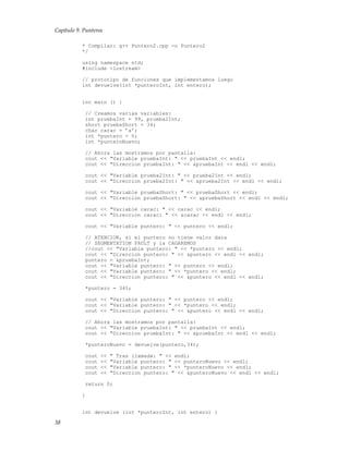 Capítulo 9. Punteros
* Compilar: g++ Puntero2.cpp -o Puntero2
*/
using namespace std;
#include <iostream>
// prototipo de funciones que implementamos luego
int devuelve(int *punteroInt, int entero);
int main () {
// Creamos varias variables:
int pruebaInt = 99, prueba2Int;
short pruebaShort = 34;
char carac = ’a’;
int *puntero = 0;
int *punteroNuevo;
// Ahora las mostramos por pantalla:
cout << "Variable pruebaInt: " << pruebaInt << endl;
cout << "Direccion pruebaInt: " << &pruebaInt << endl << endl;
cout << "Variable prueba2Int: " << prueba2Int << endl;
cout << "Direccion prueba2Int: " << &prueba2Int << endl << endl;
cout << "Variable pruebaShort: " << pruebaShort << endl;
cout << "Direccion pruebaShort: " << &pruebaShort << endl << endl;
cout << "Variable carac: " << carac << endl;
cout << "Direccion carac: " << &carac << endl << endl;
cout << "Variable puntero: " << puntero << endl;
// ATENCION, si el puntero no tiene valor dara
// SEGMENTATION FAULT y la CAGAREMOS
//cout << "Variable puntero: " << *puntero << endl;
cout << "Direccion puntero: " << &puntero << endl << endl;
puntero = &pruebaInt;
cout << "Variable puntero: " << puntero << endl;
cout << "Variable puntero: " << *puntero << endl;
cout << "Direccion puntero: " << &puntero << endl << endl;
*puntero = 345;
cout << "Variable puntero: " << puntero << endl;
cout << "Variable puntero: " << *puntero << endl;
cout << "Direccion puntero: " << &puntero << endl << endl;
// Ahora las mostramos por pantalla:
cout << "Variable pruebaInt: " << pruebaInt << endl;
cout << "Direccion pruebaInt: " << &pruebaInt << endl << endl;
*punteroNuevo = devuelve(puntero,34);
cout << " Tras llamada: " << endl;
cout << "Variable puntero: " << punteroNuevo << endl;
cout << "Variable puntero: " << *punteroNuevo << endl;
cout << "Direccion puntero: " << &punteroNuevo << endl << endl;
return 0;
}
int devuelve (int *punteroInt, int entero) {
38
 