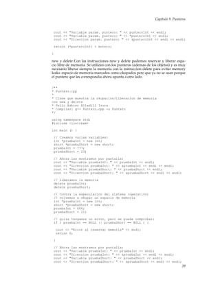 Capítulo 9. Punteros
cout << "Variable param. puntero: " << punteroInt << endl;
cout << "Variable param. puntero: " << *punteroInt << endl;
cout << "Direccion param. puntero: " << &punteroInt << endl << endl;
return (*punteroInt) + entero;
}
new y delete Con las instrucciones new y delete podemos reservar y liberar espa-
cio libre de memoria. Se utilizan con los punteros (ademas de los objetos) y es muy
necesario liberar siempre la memoria con la instruccion delete para evitar memory
leaks: espacio de memoria marcados como okupados pero que ya no se usan porque
el puntero que les correspondia ahora apunta a otro lado.
/**
* Puntero.cpp
*
* Clase que muestra la okupacion/liberacion de memoria
con new y delete
* Pello Xabier Altadill Izura
* Compilar: g++ Puntero.cpp -o Puntero
*/
using namespace std;
#include <iostream>
int main () {
// Creamos varias variables:
int *pruebaInt = new int;
short *pruebaShort = new short;
pruebaInt = 777;
pruebaShort = 23;
// Ahora las mostramos por pantalla:
cout << "Variable pruebaInt: " << pruebaInt << endl;
cout << "Direccion pruebaInt: " << &pruebaInt << endl << endl;
cout << "Variable pruebaShort: " << pruebaShort << endl;
cout << "Direccion pruebaShort: " << &pruebaShort << endl << endl;
// Liberamos la memoria
delete pruebaInt;
delete pruebaShort;
// Contra la especulacion del sistema (operativo)
// volvemos a oKupar un espacio de memoria
int *pruebaInt = new int;
short *pruebaShort = new short;
pruebaInt = 666;
pruebaShort = 21;
// quiza tengamos un error, pero se puede comprobar:
if ( pruebaInt == NULL || pruebaShort == NULL ) {
cout << "Error al reservar memoria" << endl;
return 0;
}
// Ahora las mostramos por pantalla:
cout << "Variable pruebaInt: " << pruebaInt << endl;
cout << "Direccion pruebaInt: " << &pruebaInt << endl << endl;
cout << "Variable pruebaShort: " << pruebaShort << endl;
cout << "Direccion pruebaShort: " << &pruebaShort << endl << endl;
39
 