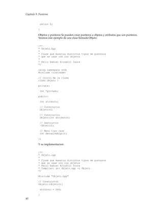 Capítulo 9. Punteros
return 0;
}
Objetos y punteros Se pueden crear punteros a objetos y atributos que son punteros.
Veamos este ejemplo de una clase llamada Objeto:
/**
* Objeto.hpp
*
* Clase que muestra distintos tipos de punteros
* que se usan con los objetos
*
* Pello Xabier Altadill Izura
*/
using namespace std;
#include <iostream>
// Inicio de la clase
class Objeto {
private:
int *privado;
public:
int atributo;
// Constructor
Objeto();
// Constructor
Objeto(int atributo);
// Destructor
~Objeto();
// Menu tipo case
int devuelveAlgo();
};
Y su implementacion:
/**
* Objeto.cpp
*
* Clase que muestra distintos tipos de punteros
* que se usan con los objetos
* Pello Xabier Altadill Izura
* Compilar: g++ Objeto.cpp -o Objeto
*/
#include "Objeto.hpp"
// Constructor
Objeto::Objeto(){
atributo = 666;
}
40
 