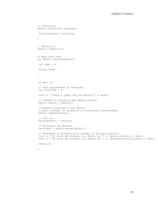 Capítulo 9. Punteros
// Constructor
Objeto::Objeto(int atributo){
this->atributo = atributo;
}
// Destructor
Objeto::~Objeto(){}
// Menu tipo case
int Objeto::devuelveAlgo(){
int temp = 0;
return temp;
}
int main () {
// Aqui guardaremos el resultado
int resultado = 0;
cout << " Vamos a jugar con los objetos." << endl;
// Creamos la instancia del objeto puntero
Objeto objeto = Objeto();
//Creamos un puntero a ese objeto,
// pero cuidado, no asignarle un constructor directamente
Objeto *objetopuntero;
// esto si...
objetopuntero = &objeto;
// Invocamos los metodos
resultado = objeto.devuelveAlgo();
// Observese la diferencia al acceder al atributo publico:
cout << " El valor de atributo con Objeto es: " << objeto.atributo << endl;
cout << " El valor de atributo con Objeto es: " << objetopuntero->atributo << endl;
return 0;
}
41
 