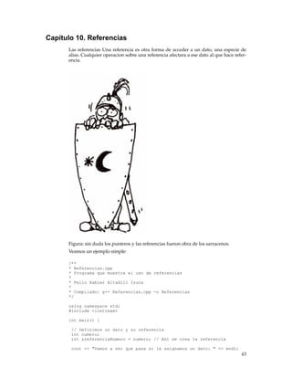Capítulo 10. Referencias
Las referencias Una referencia es otra forma de acceder a un dato, una especie de
alias. Cualquier operacion sobre una referencia afectara a ese dato al que hace refer-
encia.
Figura: sin duda los punteros y las referencias fueron obra de los sarracenos.
Veamos un ejemplo simple:
/**
* Referencias.cpp
* Programa que muestra el uso de referencias
*
* Pello Xabier Altadill Izura
*
* Compilado: g++ Referencias.cpp -o Referencias
*/
using namespace std;
#include <iostream>
int main() {
// Definimos un dato y su referencia
int numero;
int &referenciaNumero = numero; // Ahi se crea la referencia
cout << "Vamos a ver que pasa si le asignamos un dato: " << endl;
43
 