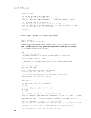 Capítulo 10. Referencias
numero = 31337;
// Los dos mostraran el mismo valor
cout << "Valor de numero: " << numero << endl;
cout << "Valor de referenciaNumero: " << referenciaNumero << endl;
// y a donde apuntan? AL MISMO SITIO
cout << "Posicion de numero: " << &numero << endl;
cout << "Posicion de referenciaNumero: " << &referenciaNumero << endl;
cout << "Programa terminado n" << endl;
return 0;
}
Con los objetos se pueden hacer referencias igualmente:
Objeto miObjeto;
Objeto &refObjeto = miObjeto;
Referencias y funciones Vamos a ver distintas formas de pasar referencias a una fun-
cion. Como en c, podemos pasar parametros por referencia y hacer que esos paramet-
ros contengan resultados de una funcion.
/**
* ReferenciaFunciones.cpp
* Programa que muestra el uso de referencias en las funciones
*
* Pello Xabier Altadill Izura
*
* Compilado: g++ ReferenciaFunciones.cpp -o ReferenciaFunciones
*/
using namespace std;
#include <iostream>
// 1Âo
funcion que intercambia dos valores
void exchange (int *refa, int *refb);
// 2Âo
funcion -sobrecargada- que intercambia dos valores
void exchange (int &refa, int &refb);
int main() {
// Definimos un dato y su referencia
int a, b;
cout << "Asignamos valores: " << endl;
a = 45;
b = 21;
cout << "Valores: a=" << a << " b=" << b << endl;
cout << "Hacemos intercambio con exchange(int *refa, int *refb): " << endl;
exchange(&a, &b); // Con esta llamada invocamos la primera funcion!!
cout << "Valores: a=" << a << " b=" << b << endl;
cout << "Hacemos intercambio con exchange(int &refa, int &refb): " << endl;
xchange(a, b); // Con esta llamada invocamos la segunda funcion!!
out << "Valores: a=" << a << " b=" << b << endl;
44
 