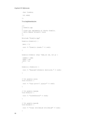 Capítulo 10. Referencias
char *nombre;
int edad;
};
Y su implementacion:
/**
* Gremlin.cpp
*
* Clase que implementa el objeto Gremlin.
* Pello Xabier Altadill Izura
*
*/
#include "Gremlin.hpp"
Gremlin::Gremlin() {
peso = 1;
cout << "Gremlin creado." << endl;
}
Gremlin::Gremlin (char *nmb,int ed, int p) {
nombre = nmb;
edad = ed;
peso = p;
}
Gremlin::~Gremlin() {
cout << "Aaaargh!nGremlin destruido." << endl;
}
// El gremlin corre
void correr() {
cout << "Jaja grrrr!! jajaja!" << endl;
}
// El gremlin duerme
void dormir() {
cout << "zzzZZZZzzzzz" << endl;
}
// El gremlin muerde
void morder() {
cout << "roaar &ntilde;am &ntilde;am" << endl;
}
46
 