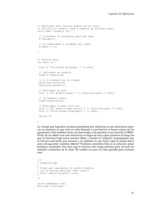 Capítulo 10. Referencias
// Definimos esta funcion aparte de la clase
// Con ella el gremlin come y aumenta su atributo peso.
void comer (Gremlin *g) {
// Invocamos la mordedura para que coma
g->morder();
// Le aumentamos 3 unidades por comer
g->peso += 3;
}
// Funcion main
int main () {
cout << "Iniciando programa. " << endl;
// Definimos un gremlin
Gremlin tbautista;
// y lo movemos por la ciudad
tbautista.correr();
tbautista.morder();
// Mostramos su peso
cout << "El gremlin pesa: " << tbautista.peso << endl;
// Le hacemos comer:
comer(&tbautista);
// Mostramos su peso otra vez
cout << "El gremlin pesa ahora: " << tbautista.peso << endl;
cout << "Finalizando programan " << endl;
return 0;
}
La ventaja que logramos al pasar parametros por referencia es que ahorramos espa-
cio en memoria ya que sino en cada llamada a una funcion se hacen copias de los
parametros. Esto tambien tiene una desventaja: si le pasamos a una funcion el ORIG-
INAL de un objeto (con una referencia) en lugar de una copia corremos el riesgo de
que la funciona haga trizas nuestro objeto y perder el "original" (supongamos que
la funcion esta hecha por terceros y no sabemos lo que hace). Que se puede hacer
para salvaguardar nuestros objetos? Punteros constantes Esta es la solucion: pasar
punteros constantes. Eso hara que la funcion solo tenga permiso para invocar los
metodos constantes de la clase. SE cambia un poco la clase gremlin para mostrar
esto.
/**
* Gremlin2.hpp
*
* Clase que representa el objeto Gremlin.
* Con un metodo definido como const!!
* Pello Xabier Altadill Izura
*
*/
using namespace std;
#include <iostream>
47
 