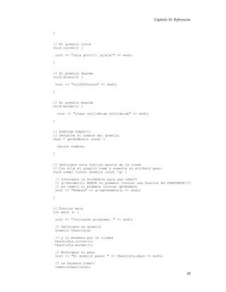Capítulo 10. Referencias
}
// El gremlin corre
void correr() {
cout << "Jaja grrrr!! jajaja!" << endl;
}
// El gremlin duerme
void dormir() {
cout << "zzzZZZZzzzzz" << endl;
}
// El gremlin muerde
void morder() {
cout << "roaar &ntilde;am &ntilde;am" << endl;
}
// FUNCION CONST!!!
// Devuelve el nombre del gremlin
char * getNombre() const {
return nombre;
}
// Definimos esta funcion aparte de la clase
// Con ella el gremlin come y aumenta su atributo peso.
void comer (const Gremlin const *g) {
// Invocamos la mordedura para que coma??
// g->morder(); ERROR no podemos invocar una funcion NO CONSTANTE!!!
// en cambio si podemos invocar getNombre
cout << "Nombre" << g->getNombre() << endl;
}
// Funcion main
int main () {
cout << "Iniciando programa. " << endl;
// Definimos un gremlin
Gremlin tbautista;
// y lo movemos por la ciudad
tbautista.correr();
tbautista.morder();
// Mostramos su peso
cout << "El gremlin pesa: " << tbautista.peso << endl;
// Le hacemos comer:
comer(&tbautista);
49
 