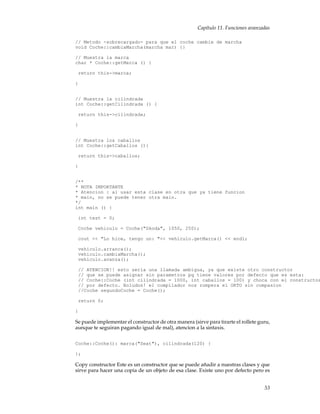 Capítulo 11. Funciones avanzadas
// Metodo -sobrecargado- para que el coche cambie de marcha
void Coche::cambiaMarcha(marcha mar) {}
// Muestra la marca
char * Coche::getMarca () {
return this->marca;
}
// Muestra la cilindrada
int Coche::getCilindrada () {
return this->cilindrada;
}
// Muestra los caballos
int Coche::getCaballos (){
return this->caballos;
}
/**
* NOTA IMPORTANTE
* Atencion : al usar esta clase en otra que ya tiene funcion
* main, no se puede tener otra main.
*/
int main () {
int test = 0;
Coche vehiculo = Coche("Skoda", 1050, 250);
cout << "Lo hice, tengo un: "<< vehiculo.getMarca() << endl;
vehiculo.arranca();
vehiculo.cambiaMarcha();
vehiculo.avanza();
// ATENCION!! esto seria una llamada ambigua, ya que existe otro constructor
// que se puede asignar sin parametros pq tiene valores por defecto que es esta:
// Coche::Coche (int cilindrada = 1000, int caballos = 100) y choca con el constructor
// por defecto. Boludos! el compilador nos rompera el ORTO sin compasion
//Coche segundoCoche = Coche();
return 0;
}
Se puede implementar el constructor de otra manera (sirve para tirarte el rollete guru,
aunque te seguiran pagando igual de mal), atencion a la sintaxis.
Coche::Coche(): marca("Seat"), cilindrada(120) {
};
Copy constructor Este es un constructor que se puede añadir a nuestras clases y que
sirve para hacer una copia de un objeto de esa clase. Existe uno por defecto pero es
53
 
