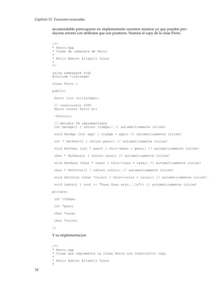 Capítulo 11. Funciones avanzadas
recomendable preocuparse en implementarlo nosotros mismos ya que pueden pro-
ducirse errores con atributos que son punteros. Veamos el copy de la clase Perro.
/**
* Perro.hpp
* Clase de cabecera de Perro
*
* Pello Xabier Altadill Izura
*
*/
using namespace std;
#include <iostream>
class Perro {
public:
Perro (int initialAge);
// constructor COPY
Perro (const Perro &);
~Perro();
// metodos YA implementados
int GetAge() { return itsAge;} // automaticamente inline!
void SetAge (int age) { itsAge = age;} // automaticamente inline!
int * GetPeso() { return peso;} // automaticamente inline!
void SetPeso (int * peso) { this->peso = peso;} // automaticamente inline!
char * GetRaza() { return raza;} // automaticamente inline!
void SetRaza (char * raza) { this->raza = raza;} // automaticamente inline!
char * GetColor() { return color;} // automaticamente inline!
void SetColor (char *color) { this->color = color;} // automaticamente inline!
void Ladra() { cout << "Guau Guau arrr...n";} // automaticamente inline!
private:
int itsAge;
int *peso;
char *raza;
char *color;
};
Y su implementacion
/**
* Perro.cpp
* Clase que implementa la clase Perro con constructor copy
*
* Pello Xabier Altadill Izura
*
54
 