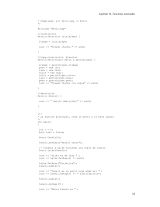Capítulo 11. Funciones avanzadas
* Compilado: g++ Perro.cpp -o Perro
*/
#include "Perro.hpp"
//constructor
Perro::Perro(int initialAge) {
itsAge = initialAge;
cout << "Creado chucho." << endl;
}
//copy-constructor. Atencion
Perro::Perro(const Perro & perroOrigen) {
itsAge = perroOrigen.itsAge;
peso = new int;
raza = new char;
color = new char;
color = perroOrigen.color;
raza = perroOrigen.raza;
peso = perroOrigen.peso;
cout << "Creado chucho con copia" << endl;
}
//destructor
Perro::~Perro() {
cout << " objeto destruido." << endl;
}
/**
* La funcion principal, crea un perro y le hace ladrar
*/
int main()
{
int t = 0;
bool test = false;
Perro Canelo(5);
Canelo.SetRaza("Pastor vasco");
// Creamos a Laika haciendo una copia de canelo
Perro Laika(Canelo);
cout << "Laika es de raza " ;
cout << Laika.GetRaza() << endl;
Laika.SetRaza("Sovietica");
Canelo.Ladra();
cout << "Canelo es un perro cuya edad es: " ;
cout << Canelo.GetAge() << " a&ntilde;osn";
Canelo.Ladra();
Canelo.SetAge(7);
cout << "Ahora Canelo es " ;
55
 