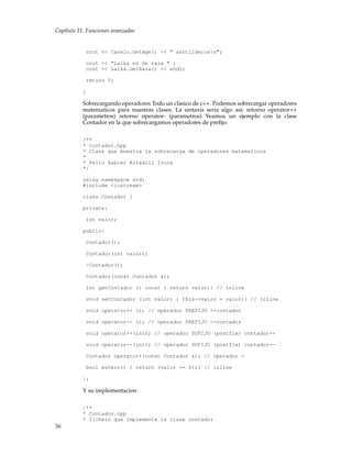 Capítulo 11. Funciones avanzadas
cout << Canelo.GetAge() << " a&ntilde;osn";
cout << "Laika es de raza " ;
cout << Laika.GetRaza() << endl;
return 0;
}
Sobrecargando operadores Todo un clasico de c++. Podemos sobrecargar operadores
matematicos para nuestras clases. La sintaxis seria algo asi: retorno operator++
(parametros) retorno operator- (parametros) Veamos un ejemplo con la clase
Contador en la que sobrecargamos operadores de preﬁjo.
/**
* Contador.hpp
* Clase que muestra la sobrecarga de operadores matematicos
*
* Pello Xabier Altadill Izura
*/
using namespace std;
#include <iostream>
class Contador {
private:
int valor;
public:
Contador();
Contador(int valor);
~Contador();
Contador(const Contador &);
int getContador () const { return valor;} // inline
void setContador (int valor) { this->valor = valor;} // inline
void operator++ (); // operador PREFIJO ++contador
void operator-- (); // operador PREFIJO --contador
void operator++(int); // operador SUFIJO (postfix) contador++
void operator--(int); // operador SUFIJO (postfix) contador--
Contador operator+(const Contador &); // operador +
bool esCero() { return (valor == 0);} // inline
};
Y su implementacion
/**
* Contador.cpp
* fichero que implementa la clase contador
56
 
