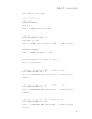 Capítulo 11. Funciones avanzadas
*
* Pello Xabier Altadill Izura
*/
#include "Contador.hpp"
// Constructor
Contador::Contador() {
valor = 0;
cout << "Contador creado!" << endl;
}
// Constructor con valor
Contador::Contador(int valor) {
this->valor = valor;
cout << "Contador creado con valor inicial: " << valor << endl;
}
Contador::~Contador() {
cout << "Contador destruido!" << endl;
}
Contador::Contador(const Contador & original) {
valor = original.valor;
}
// Sobrecarga de operador unario ++ PREFIJO ++operador
void Contador::operator++ () {
cout << "incrementando valor de contador : " << valor << endl;
++valor;
}
// Sobrecarga de operador unario -- PREFIJO --operador
void Contador::operator-- () {
cout << "decrementando valor de contador : " << valor << endl;
--valor;
}
// Sobrecarga de operador unario ++ SUFIJO operador++
void Contador::operator++ (int) {
cout << "incrementando valor de contador : " << valor << endl;
valor++;
57
 