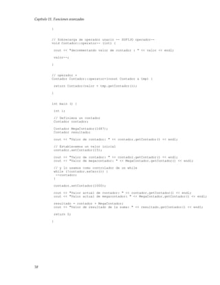 Capítulo 11. Funciones avanzadas
}
// Sobrecarga de operador unario -- SUFIJO operador--
void Contador::operator-- (int) {
cout << "decrementando valor de contador : " << valor << endl;
valor--;
}
// operador +
Contador Contador::operator+(const Contador & tmp) {
return Contador(valor + tmp.getContador());
}
int main () {
int i;
// Definimos un contador
Contador contador;
Contador MegaContador(1687);
Contador resultado;
cout << "Valor de contador: " << contador.getContador() << endl;
// Establecemos un valor inicial
contador.setContador(15);
cout << "Valor de contador: " << contador.getContador() << endl;
cout << "Valor de megacontador: " << MegaContador.getContador() << endl;
// y lo usamos como controlador de un while
while (!contador.esCero()) {
--contador;
}
contador.setContador(1000);
cout << "Valor actual de contador: " << contador.getContador() << endl;
cout << "Valor actual de megacontador: " << MegaContador.getContador() << endl;
resultado = contador + MegaContador;
cout << "Valor de resultado de la suma: " << resultado.getContador() << endl;
return 0;
}
58
 