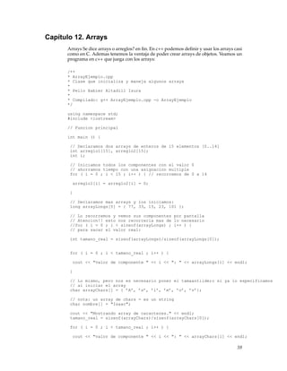 Capítulo 12. Arrays
Arrays Se dice arrays o arreglos? en ﬁn. En c++ podemos deﬁnir y usar los arrays casi
como en C. Ademas tenemos la ventaja de poder crear arrays de objetos. Veamos un
programa en c++ que juega con los arrays:
/**
* ArrayEjemplo.cpp
* Clase que inicializa y maneja algunos arrays
*
* Pello Xabier Altadill Izura
*
* Compilado: g++ ArrayEjemplo.cpp -o ArrayEjemplo
*/
using namespace std;
#include <iostream>
// Funcion principal
int main () {
// Declaramos dos arrays de enteros de 15 elementos [0..14]
int arreglo1[15], arreglo2[15];
int i;
// Iniciamos todos los componentes con el valor 0
// ahorramos tiempo con una asignacion multiple
for ( i = 0 ; i < 15 ; i++ ) { // recorremos de 0 a 14
arreglo1[i] = arreglo2[i] = 0;
}
// Declaramos mas arrays y los iniciamos:
long arrayLongs[5] = { 77, 33, 15, 23, 101 };
// Lo recorremos y vemos sus componentes por pantalla
// Atencion!! esto nos recorreria mas de lo necesario
//for ( i = 0 ; i < sizeof(arrayLongs) ; i++ ) {
// para sacar el valor real:
int tamano_real = sizeof(arrayLongs)/sizeof(arrayLongs[0]);
for ( i = 0 ; i < tamano_real ; i++ ) {
cout << "valor de componente " << i << ": " << arrayLongs[i] << endl;
}
// Lo mismo, pero nos es necesario poner el tama&ntilde;o si ya lo especificamos
// al iniciar el array
char arrayChars[] = { ’A’, ’s’, ’i’, ’m’, ’o’, ’v’};
// nota: un array de chars = es un string
char nombre[] = "Isaac";
cout << "Mostrando array de caracteres." << endl;
tamano_real = sizeof(arrayChars)/sizeof(arrayChars[0]);
for ( i = 0 ; i < tamano_real ; i++ ) {
cout << "valor de componente " << i << ": " << arrayChars[i] << endl;
59
 