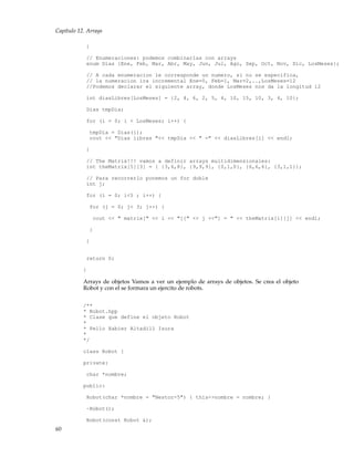 Capítulo 12. Arrays
}
// Enumeraciones: podemos combinarlas con arrays
enum Dias {Ene, Feb, Mar, Abr, May, Jun, Jul, Ago, Sep, Oct, Nov, Dic, LosMeses};
// A cada enumeracion le corresponde un numero, si no se especifica,
// la numeracion ira incremental Ene=0, Feb=1, Mar=2,..,LosMeses=12
//Podemos declarar el siguiente array, donde LosMeses nos da la longitud 12
int diasLibres[LosMeses] = {2, 4, 6, 2, 5, 4, 10, 15, 10, 3, 4, 10};
Dias tmpDia;
for (i = 0; i < LosMeses; i++) {
tmpDia = Dias(i);
cout << "Dias libres "<< tmpDia << " =" << diasLibres[i] << endl;
}
// The Matrix!!! vamos a definir arrays multidimensionales:
int theMatrix[5][3] = { {3,6,8}, {9,9,9}, {0,1,0}, {6,6,6}, {3,1,1}};
// Para recorrerlo ponemos un for doble
int j;
for (i = 0; i<5 ; i++) {
for (j = 0; j< 3; j++) {
cout << " matrix[" << i << "][" << j <<"] = " << theMatrix[i][j] << endl;
}
}
return 0;
}
Arrays de objetos Vamos a ver un ejemplo de arrays de objetos. Se crea el objeto
Robot y con el se formara un ejercito de robots.
/**
* Robot.hpp
* Clase que define el objeto Robot
*
* Pello Xabier Altadill Izura
*
*/
class Robot {
private:
char *nombre;
public:
Robot(char *nombre = "Nestor-5") { this->nombre = nombre; }
~Robot();
Robot(const Robot &);
60
 
