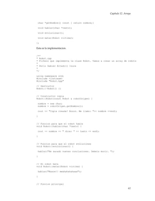 Capítulo 12. Arrays
char *getNombre() const { return nombre;}
void hablar(char *texto);
void evolucionar();
void matar(Robot victima);
};
Esta es la implementacion.
/**
* Robot.cpp
* Fichero que implementa la clase Robot. Vamos a crear un array de robots
*
* Pello Xabier Altadill Izura
*
*/
using namespace std;
#include <iostream>
#include "Robot.hpp"
// Destructor
Robot::~Robot() {}
// Constructor copia
Robot::Robot(const Robot & robotOrigen) {
nombre = new char;
nombre = robotOrigen.getNombre();
cout << "Copia creada! Bzzzz. Me llamo: "<< nombre <<endl;
}
// Funcion para que el robot hable
void Robot::hablar(char *texto) {
cout << nombre << " dice: " << texto << endl;
}
// Funcion para que el robot evoluciones
void Robot::evolucionar() {
hablar("He sacado nuevas conclusiones. Debeis morir. ");
}
// El robot mata
void Robot::matar(Robot victima) {
hablar("Muere!! mwahahahahaaa");
}
// Funcion principal
61
 