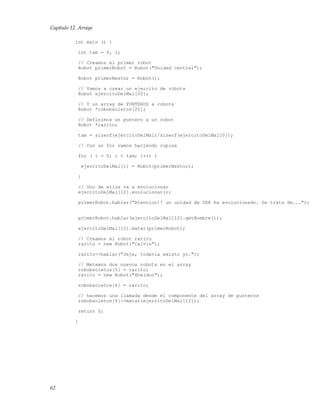 Capítulo 12. Arrays
int main () {
int tam = 0, i;
// Creamos el primer robot
Robot primerRobot = Robot("Unidad central");
Robot primerNestor = Robot();
// Vamos a crear un ejercito de robots
Robot ejercitoDelMal[20];
// Y un array de PUNTEROS a robots
Robot *robobsoletos[20];
// Definimos un puntero a un robot
Robot *rarito;
tam = sizeof(ejercitoDelMal)/sizeof(ejercitoDelMal[0]);
// Con un for vamos haciendo copias
for ( i = 0; i < tam; i++) {
ejercitoDelMal[i] = Robot(primerNestor);
}
// Uno de ellos va a evolucionar
ejercitoDelMal[12].evolucionar();
primerRobot.hablar("Atencion!! un unidad de USR ha evolucionado. Se trata de...");
primerRobot.hablar(ejercitoDelMal[12].getNombre());
ejercitoDelMal[12].matar(primerRobot);
// Creamos el robot rarito
rarito = new Robot("Calvin");
rarito->hablar("Jeje, todavia existo yo.");
// Metemos dos nuevos robots en el array
robobsoletos[5] = rarito;
rarito = new Robot("Sheldon");
robobsoletos[6] = rarito;
// hacemos una llamada desde el componente del array de punteros
robobsoletos[6]->matar(ejercitoDelMal[12]);
return 0;
}
62
 