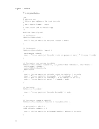 Capítulo 13. Herencia
Y su implementacion...
/**
* Vehiculo.cpp
* Fichero que implementa la clase vehiculo
*
* Pello Xabier Altadill Izura
*
* Compilacion: g++ -c Vehiculo.cpp
*/
#include "Vehiculo.hpp"
// Constructor
Vehiculo::Vehiculo() {
cout << "<clase vehiculo> Vehiculo creado" << endl;
}
// Constructor
Vehiculo::Vehiculo(char *marca) {
this->marca = marca;
cout << "<clase vehiculo> Vehiculo creado con parametro marca: " << marca << endl;
}
// Constructor con valores iniciados
Vehiculo::Vehiculo(int cilindrada, tipo_combustible combustible, char *marca) :
cilindrada(cilindrada),
combustible(combustible),
marca(marca)
{
cout << "<clase vehiculo> Vehiculo creado con valores: " << endl;
cout << "<clase vehiculo> cilindrada: " << cilindrada << endl;
cout << "<clase vehiculo> combustible: " << combustible << endl;
cout << "<clase vehiculo> marca: " << marca << endl;
}
// Destructor
Vehiculo::~Vehiculo() {
cout << "<clase vehiculo> Vehiculo destruido" << endl;
}
// Constructor copia de vehiculo
Vehiculo::Vehiculo(const Vehiculo & vehiculoOrigen) {}
// Arrancamos el vehiculo
void Vehiculo::arrancar() {
cout << "<clase vehiculo> arrancando vehiculo. Brruum!!" << endl;
}
64
 
