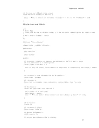 Capítulo 13. Herencia
// Movemos el vehiculo unos metros
void Vehiculo::mover(int metros) {
cout << "<clase vehiculo> moviendo vehiculo " << metros << " metros" << endl;
}
El coche, herencia de Vehiculo
/**
* Coche.hpp
* Clase que define el objeto Coche, hijo de vehiculo, se&ntilde;or del capitalismo
*
* Pello Xabier Altadill Izura
*
*/
#include "Vehiculo.hpp"
class Coche : public Vehiculo {
protected:
int caballos;
char *motor;
public:
// Atencion: constructor pasando parametros por defecto estilo guru
// pero invocando a su clase padre
Coche():Vehiculo("Audi") {
cout << "<clase coche> Coche destruido invocando al constructor vehiculo" << endl;
}
// Constructor que sobreescribe al de vehiculo!
Coche(char *marca);
// Constructor
Coche(int cilindrada, tipo_combustible combustible, char *marca);
// Constructor
Coche(int caballos, char *motor) {
this->caballos = caballos;
this->motor = motor;
cout << "<clase coche> Coche construido con caballos y motor" << endl;
}
// Destructor
~Coche();
// Constructor copia
Coche(const Coche &);
// Metodo sobreescrito
void arrancar();
// metodo que sobreescribe al virtual
65
 