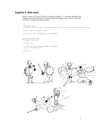 Capítulo 2. Hola nena
Bueno, vamos a ver si en 21 dias se va creando codigo c++ y se puede aprender este
lenguaje de forma ordenada. Se esta probando este codigo con gcc. Hoy es el dia uno
e incluyo el código mas simple posible.
/**
* HolaNena.cpp
* Codigo iniciatico que simplemente muestra el mensaje estandar HolaNena de nano
*
* Pello Xabier Altadill Izura
*
* Compilado: g++ HolaNena.cpp -o HolaNena
*/
using namespace std;
#include <iostream>
int main () {
// Sacamos por salida estandar un mensaje
cout << "HolaNena!n";
return 0;
}
3
 