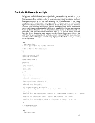 Capítulo 14. Herencia multiple
La herencia multiple Una de las oportunidades que nos ofrece el lenguaje c++ es la
posibilidad de que un objeto tenga la herencia de mas de una clase; esta ventaja fue
considerada por los desarrolladores de Java como una pega y la quitaron, e incluso
hay desarrolladores de c++ que preﬁeren evitar este tipo de herencia ya que puede
complicar mucho la depuracion de programas Para ilustrar un caso de herencia mul-
tiple hemos deﬁnido la superclase Habitante; de ella heredan dos clases distintas:
Humano (que hablan) y Animal (que matan). Ahora queremos deﬁnir un ente que
tiene propiedades de esas dos clases: Militar, ya que el militar habla y ademas mata.
Como podemos deﬁnirlo? con una herencia multiple. Vamos la deﬁnicion de la su-
perclase o clase padre Habitante Notas de la logia POO Conviene deﬁnir todos los
metodos de un clase como const siempre que en el metodo no se modiﬁquen los
atributos. Tu resistencia es inutil. unete a nosotros o muere. Deﬁnir metodos como
const le facilitara el trabajo al compilador y al programador. Nota el codigo necesita
revision y testeo
/**
* Habitante.hpp
* Clase que define el objeto habitante
*
* Pello Xabier Altadill Izura
*
*/
using namespace std;
#include <iostream>
class Habitante {
private:
char *nombre;
int edad;
public:
Habitante();
virtual ~Habitante();
Habitante(const Habitante &);
virtual void dormir();
// setter/getter o accessors
virtual char *getNombre() const { return this->nombre;}
// inline
virtual void setNombre(char *nombre) { this->nombre = nombre; } // inline
virtual int getEdad() const { return this->edad;} // inline
virtual void setEdad(int edad) { this->edad = edad; } // inline
};
Y su implementacion
/**
* Habitante.cpp
69
 