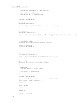 Capítulo 14. Herencia multiple
* Programa que implementa la clase habitante
*
* Pello Xabier Altadill Izura
* Compilacion: g++ -c Habitante.cpp
*
*/
#include "Habitante.hpp"
// Constructor
Habitante::Habitante() {
cout << "-clase habitante- Habitante construido."<< endl;
}
// Destructor
Habitante::~Habitante() {
cout << "-clase habitante- Habitante "<< this->getNombre() << " destruido."<< endl;
}
// constructor copia
Habitante::Habitante(const Habitante & original) {
nombre = new char;
original.getNombre();
}
// metodo dormir
void Habitante::dormir() {
cout << "-clase habitante- zzzzzZZZZzzzzz zzz" << endl;
}
Humano La clase Humano, que hereda de Habitante
/**
* Humano.hpp
* Clase que define el objeto humano
*
* Pello Xabier Altadill Izura
*
*/
#include "Habitante.hpp"
// hereda atributos y metodos de la superclase Habitante
class Humano : public Habitante {
private:
char *idioma;
public:
Humano();
virtual ~Humano();
70
 