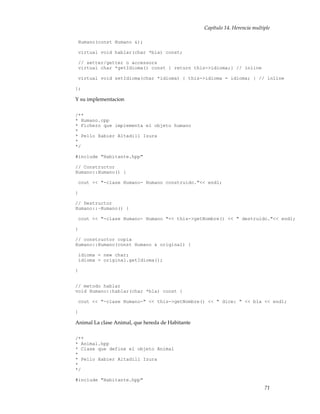 Capítulo 14. Herencia multiple
Humano(const Humano &);
virtual void hablar(char *bla) const;
// setter/getter o accessors
virtual char *getIdioma() const { return this->idioma;} // inline
virtual void setIdioma(char *idioma) { this->idioma = idioma; } // inline
};
Y su implementacion
/**
* Humano.cpp
* Fichero que implementa el objeto humano
*
* Pello Xabier Altadill Izura
*
*/
#include "Habitante.hpp"
// Constructor
Humano::Humano() {
cout << "-clase Humano- Humano construido."<< endl;
}
// Destructor
Humano::~Humano() {
cout << "-clase Humano- Humano "<< this->getNombre() << " destruido."<< endl;
}
// constructor copia
Humano::Humano(const Humano & original) {
idioma = new char;
idioma = original.getIdioma();
}
// metodo hablar
void Humano::hablar(char *bla) const {
cout << "-clase Humano-" << this->getNombre() << " dice: " << bla << endl;
}
Animal La clase Animal, que hereda de Habitante
/**
* Animal.hpp
* Clase que define el objeto Animal
*
* Pello Xabier Altadill Izura
*
*/
#include "Habitante.hpp"
71
 