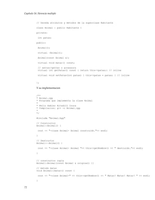 Capítulo 14. Herencia multiple
// hereda atributos y metodos de la superclase Habitante
class Animal : public Habitante {
private:
int patas;
public:
Animal();
virtual ~Animal();
Animal(const Animal &);
virtual void matar() const;
// setter/getter o accessors
virtual int getPatas() const { return this->patas;} // inline
virtual void setPatas(int patas) { this->patas = patas; } // inline
};
Y su implementacion
/**
* Animal.cpp
* Programa que implementa la clase Animal
*
* Pello Xabier Altadill Izura
* Compilacion: g++ -c Animal.cpp
*
*/
#include "Animal.hpp"
// Constructor
Animal::Animal() {
cout << "-clase Animal- Animal construido."<< endl;
}
// Destructor
Animal::~Animal() {
cout << "-clase Animal- Animal "<< this->getNombre() << " destruido."<< endl;
}
// constructor copia
Animal::Animal(const Animal & original) {}
// metodo matar
void Animal::matar() const {
cout << "-clase Animal-" << this->getNombre() << " Matar! Matar! Matar! " << endl;
}
72
 