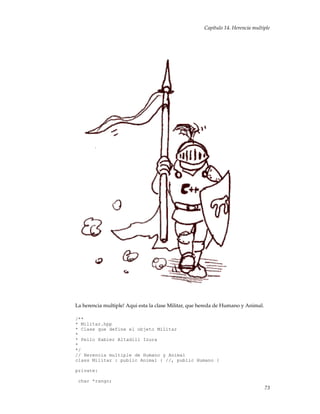 Capítulo 14. Herencia multiple
La herencia multiple! Aqui esta la clase Militar, que hereda de Humano y Animal.
/**
* Militar.hpp
* Clase que define el objeto Militar
*
* Pello Xabier Altadill Izura
*
*/
// Herencia multiple de Humano y Animal
class Militar : public Animal { //, public Humano {
private:
char *rango;
73
 