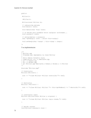 Capítulo 14. Herencia multiple
public:
Militar();
~Militar();
Militar(const Militar &);
// sobrescribe metodos
void matar() const;
void hablar(char *bla) const;
// un metodo poco probable entre cualquier uniformado...
void razonar() const;
// setter/getter o accessors
char *getRango() const { return this->rango;}
void setRango(char *rango) { this->rango = rango;}
};
Y su implementacion
/**
* Militar.cpp
* Programa que implementa la clase Militar
*
* Pello Xabier Altadill Izura
* Compilacion: g++ -c Habitante.cpp
* g++ -c Humano.cpp
* g++ -c Animal.cpp
* g++ Militar.cpp Habitante.o Humano.o Animal.o -o Militar
*/
#include "Militar.hpp"
// Constructor
Militar::Militar() {
cout << "-clase Militar- Militar construido."<< endl;
}
// Destructor
Militar::~Militar() {
cout << "-clase Militar- Militar "<< this->getNombre() << " destruido."<< endl;
}
// constructor copia
Militar::Militar(const Militar & original) {
cout << "-clase Militar- Militar copia creada."<< endl;
}
// metodo razonar
void Militar::razonar() const {
74
 