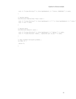Capítulo 14. Herencia multiple
cout << "-clase Militar-" << this->getNombre() << " Error: OVERFLOW " << endl;
}
// metodo hablar
void Militar::hablar(char *bla) const {
cout << "-clase Militar-" << this->getRango() << " " << this->getNombre() << " dice: "
cout << bla << endl;
}
// metodo matar
void Militar::matar() const {
cout << "-clase Militar-" << this->getRango() << " Matar! " << endl;
cout << "-clase Militar- Somos... agresores por la paz " << endl;
}
// Aqui haremos multiples pruebas...
int main () {
return 0;
}
75
 