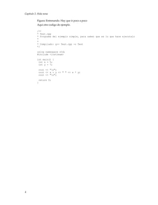 Capítulo 2. Hola nena
Figura: Entrenando. Hay que ir poco a poco
Aqui otro codigo de ejemplo.
/**
* Test.cpp
* Programa del ejemplo simple, para saber que es lo que hace ejecutalo
*
*
* Compilado: g++ Test.cpp -o Test
*/
using namespace std;
#include <iostream>
int main() {
int x = 5;
int y = 7;
cout << "n";
cout << x + y << " " << x * y;
cout << "n";
return 0;
}
4
 