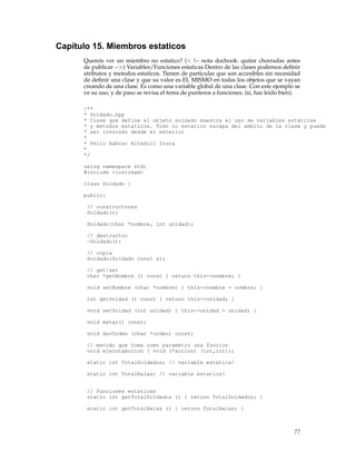 Capítulo 15. Miembros estaticos
Quereis ver un miembro no estatico? (< !-- nota docbook: quitar chorradas antes
de publicar -->) Variables/Funciones estaticas Dentro de las clases podemos deﬁnir
atributos y metodos estaticos. Tienen de particular que son accesibles sin necesidad
de deﬁnir una clase y que su valor es EL MISMO en todas los objetos que se vayan
creando de una clase. Es como una variable global de una clase. Con este ejemplo se
ve su uso, y de paso se revisa el tema de punteros a funciones. (si, has leido bien).
/**
* Soldado.hpp
* Clase que define el objeto soldado muestra el uso de variables estaticas
* y metodos estaticos. Todo lo estatico escapa del ambito de la clase y puede
* ser invocado desde el exterior
*
* Pello Xabier Altadill Izura
*
*/
using namespace std;
#include <iostream>
class Soldado {
public:
// constructores
Soldado();
Soldado(char *nombre, int unidad);
// destructor
~Soldado();
// copia
Soldado(Soldado const &);
// get/set
char *getNombre () const { return this->nombre; }
void setNombre (char *nombre) { this->nombre = nombre; }
int getUnidad () const { return this->unidad; }
void setUnidad (int unidad) { this->unidad = unidad; }
void matar() const;
void darOrden (char *orden) const;
// metodo que toma como parametro una funcion
void ejecutaAccion ( void (*accion) (int,int));
static int TotalSoldados; // variable estatica!
static int TotalBalas; // variable estatica!
// Funciones estaticas
static int getTotalSoldados () { return TotalSoldados; }
static int getTotalBalas () { return TotalBalas; }
77
 