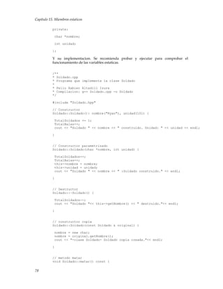 Capítulo 15. Miembros estaticos
private:
char *nombre;
int unidad;
};
Y su implementacion. Se recomienda probar y ejecutar para comprobar el
funcionamiento de las variables estaticas.
/**
* Soldado.cpp
* Programa que implementa la clase Soldado
*
* Pello Xabier Altadill Izura
* Compilacion: g++ Soldado.cpp -o Soldado
*/
#include "Soldado.hpp"
// Constructor
Soldado::Soldado(): nombre("Ryan"), unidad(101) {
TotalSoldados += 1;
TotalBalas++;
cout << "Soldado " << nombre << " construido. Unidad: " << unidad << endl;
}
// Constructor parametrizado
Soldado::Soldado(char *nombre, int unidad) {
TotalSoldados++;
TotalBalas++;
this->nombre = nombre;
this->unidad = unidad;
cout << "Soldado " << nombre << " :Soldado construido." << endl;
}
// Destructor
Soldado::~Soldado() {
TotalSoldados--;
cout << "Soldado "<< this->getNombre() << " destruido."<< endl;
}
// constructor copia
Soldado::Soldado(const Soldado & original) {
nombre = new char;
nombre = original.getNombre();
cout << "-clase Soldado- Soldado copia creada."<< endl;
}
// metodo matar
void Soldado::matar() const {
78
 
