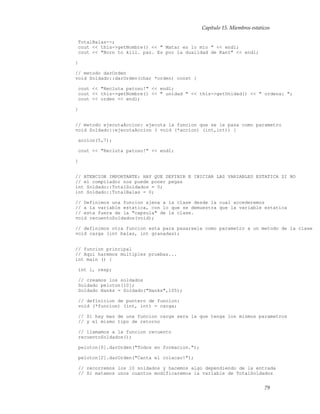 Capítulo 15. Miembros estaticos
TotalBalas--;
cout << this->getNombre() << " Matar es lo mio " << endl;
cout << "Born to kill. paz. Es por la dualidad de Kant" << endl;
}
// metodo darOrden
void Soldado::darOrden(char *orden) const {
cout << "Recluta patoso!" << endl;
cout << this->getNombre() << " unidad " << this->getUnidad() << " ordena: ";
cout << orden << endl;
}
// metodo ejecutaAccion: ejecuta la funcion que se le pasa como parametro
void Soldado::ejecutaAccion ( void (*accion) (int,int)) {
accion(5,7);
cout << "Recluta patoso!" << endl;
}
// ATENCION IMPORTANTE: HAY QUE DEFINIR E INICIAR LAS VARIABLES ESTATICA SI NO
// el compilador nos puede poner pegas
int Soldado::TotalSoldados = 0;
int Soldado::TotalBalas = 0;
// Definimos una funcion ajena a la clase desde la cual accederemos
// a la variable estatica, con lo que se demuestra que la variable estatica
// esta fuera de la "capsula" de la clase.
void recuentoSoldados(void);
// definimos otra funcion esta para pasarsela como parametro a un metodo de la clase
void carga (int balas, int granadas);
// funcion principal
// Aqui haremos multiples pruebas...
int main () {
int i, resp;
// creamos los soldados
Soldado peloton[10];
Soldado Hanks = Soldado("Hanks",105);
// definicion de puntero de funcion:
void (*funcion) (int, int) = carga;
// Si hay mas de una funcion carga sera la que tenga los mismos parametros
// y el mismo tipo de retorno
// llamamos a la funcion recuento
recuentoSoldados();
peloton[0].darOrden("Todos en formacion.");
peloton[2].darOrden("Canta el colacao!");
// recorremos los 10 soldados y hacemos algo dependiendo de la entrada
// Si matamos unos cuantos modificaremos la variable de TotalSoldados
79
 