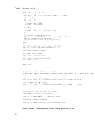 Capítulo 15. Miembros estaticos
for (i = 0; i < 10 ; i++) {
cout << "Elije 0 o cualquier otro numero: " << endl;
cin >> resp;
if (resp == 0) {
// matamos al soldado
peloton[i].~Soldado();
} else {
peloton[i].matar(); // tiramos una bala
}
// Invocamos el metodo estatico?
// es un acceso DIRECTO sin necesitar un objeto definido
resp = Soldado::getTotalSoldados();
cout << "Cuantos quedan? " << resp << endl;
}//for
// accedemos directamente a variable estatica
cout << "Total balas antes de recarga: " <<
Soldado::TotalBalas << endl;
// hacemos una recarga:
Hanks.ejecutaAccion(funcion);
// llamamos a la funcion recuento
recuentoSoldados();
return 0;
}
// implementacion de la funcion recuento
// muestra el numero de soldados. Podemos acceder DIRECTAMENTE a la variable statica
void recuentoSoldados () {
cout << "Cuantos soldados quedan vivos? " << endl;
cout << "En total: " << Soldado::TotalSoldados << " soldados"<< endl;
cout << "Municion? " << endl;
cout << "En total: " << Soldado::getTotalBalas() << " balas" << endl;
}
// funcion que carga municion del peloton
void carga (int balas, int granadas) {
cout << "Cargando balas: " << balas << endl;
Soldado::TotalBalas += balas ;
cout << "Cargando granadas: " << granadas << endl;
}
Bueno, y con esto ya son dos semanas dandole al c++ y aprendiendo su abc...
80
 