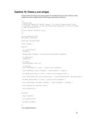 Capítulo 16. Clases y sus amigas
Clases dentro de Clases Una clase puede ser el atributo de otra clase. Veamos como
metemos la clase soldado dentro del tanque, esta seria la cabecera:
/**
* Tanque.hpp
* Clase que define el objeto Tanque . El objeto tanque estara lleno
* de Objeto soldados, lo que nos sirve para demostrar el uso de clases
* como atributos, etc..
*
* Pello Xabier Altadill Izura
*
*/
using namespace std;
#include <iostream>
#include "Soldado.hpp"
class Tanque {
public:
// constructores
Tanque();
Tanque(char *nombre, int proyectiles,Soldado soldado);
// destructor
~Tanque();
// copia
Tanque(Tanque const &);
// get/set
char *getNombre () const { return this->nombre; }
void setNombre (char *nombre) { this->nombre = nombre; }
int getProyectiles () const { return this->proyectiles; }
void setProyectiles (int proyectiles) { this->proyectiles = proyectiles; }
Soldado getSoldado () const { return this->soldado; }
void setSoldado (Soldado soldado) { this->soldado = soldado; }
void avanzar(int metros) const;
void disparar();
private:
char *nombre;
int proyectiles;
Soldado soldado;
};
Y su implementacion:
81
 