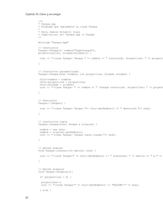 Capítulo 16. Clases y sus amigas
/**
* Tanque.cpp
* Programa que implementa la clase Tanque
*
* Pello Xabier Altadill Izura
* Compilacion: g++ Tanque.cpp -o Tanque
*/
#include "Tanque.hpp"
// Constructor
Tanque::Tanque(): nombre("Supertanque"),
proyectiles(10), soldado(Soldado()) {
cout << "-clase Tanque- Tanque " << nombre << " construido. Proyectiles: " << proyecti
}
// Constructor parametrizado
Tanque::Tanque(char *nombre, int proyectiles, Soldado soldado) {
this->nombre = nombre;
this->proyectiles = proyectiles;
this->soldado = soldado;
cout << "-clase Tanque- " << nombre << " :Tanque construido. Proyectiles: " << proyect
}
// Destructor
Tanque::~Tanque() {
cout << "-clase Tanque- Tanque "<< this->getNombre() << " destruido."<< endl;
}
// constructor copia
Tanque::Tanque(const Tanque & original) {
nombre = new char;
nombre = original.getNombre();
cout << "-clase Tanque- Tanque copia creada."<< endl;
}
// metodo avanzar
void Tanque::avanzar(int metros) const {
cout << "-clase Tanque-" << this->getNombre() << " avanzando: " << metros << " m." <<
}
// metodo disparar
void Tanque::disparar(){
if (proyectiles > 0) {
proyectiles--;
cout << "-clase Tanque-" << this->getNombre() << "BOOOOM!!" << endl;
} else {
82
 